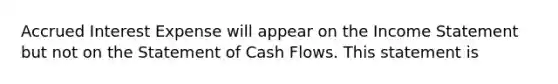 Accrued Interest Expense will appear on the <a href='https://www.questionai.com/knowledge/kCPMsnOwdm-income-statement' class='anchor-knowledge'>income statement</a> but not on the Statement of Cash Flows. This statement is