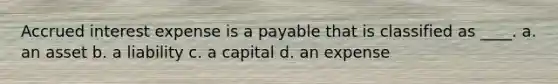 Accrued interest expense is a payable that is classified as ____. a. an asset b. a liability c. a capital d. an expense