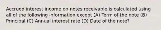 Accrued interest income on notes receivable is calculated using all of the following information except (A) Term of the note (B) Principal (C) Annual interest rate (D) Date of the note?