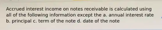 Accrued interest income on notes receivable is calculated using all of the following information except the a. annual interest rate b. principal c. term of the note d. date of the note