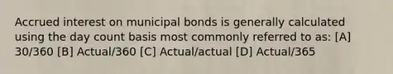 Accrued interest on municipal bonds is generally calculated using the day count basis most commonly referred to as: [A] 30/360 [B] Actual/360 [C] Actual/actual [D] Actual/365