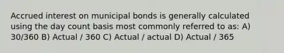 Accrued interest on municipal bonds is generally calculated using the day count basis most commonly referred to as: A) 30/360 B) Actual / 360 C) Actual / actual D) Actual / 365