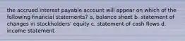 the accrued interest payable account will appear on which of the following financial statements? a, balance sheet b. statement of changes in stockholders' equity c. statement of cash flows d. income statement