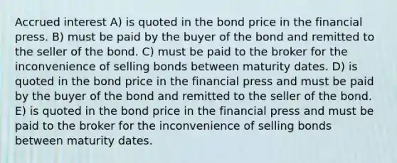 Accrued interest A) is quoted in the bond price in the financial press. B) must be paid by the buyer of the bond and remitted to the seller of the bond. C) must be paid to the broker for the inconvenience of selling bonds between maturity dates. D) is quoted in the bond price in the financial press and must be paid by the buyer of the bond and remitted to the seller of the bond. E) is quoted in the bond price in the financial press and must be paid to the broker for the inconvenience of selling bonds between maturity dates.