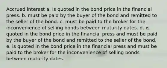 Accrued interest a. is quoted in the bond price in the financial press. b. must be paid by the buyer of the bond and remitted to the seller of the bond. c. must be paid to the broker for the inconvenience of selling bonds between maturity dates. d. is quoted in the bond price in the financial press and must be paid by the buyer of the bond and remitted to the seller of the bond. e. is quoted in the bond price in the financial press and must be paid to the broker for the inconvenience of selling bonds between maturity dates.