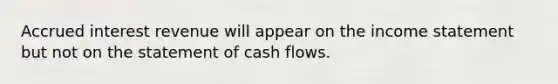 Accrued interest revenue will appear on the <a href='https://www.questionai.com/knowledge/kCPMsnOwdm-income-statement' class='anchor-knowledge'>income statement</a> but not on the statement of cash flows.