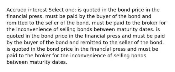 Accrued interest Select one: is quoted in the bond price in the financial press. must be paid by the buyer of the bond and remitted to the seller of the bond. must be paid to the broker for the inconvenience of selling bonds between maturity dates. is quoted in the bond price in the financial press and must be paid by the buyer of the bond and remitted to the seller of the bond. is quoted in the bond price in the financial press and must be paid to the broker for the inconvenience of selling bonds between maturity dates.