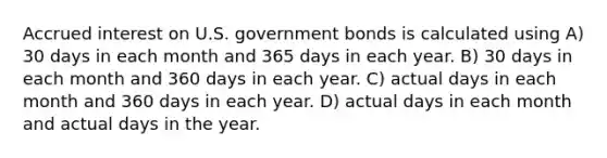 Accrued interest on U.S. government bonds is calculated using A) 30 days in each month and 365 days in each year. B) 30 days in each month and 360 days in each year. C) actual days in each month and 360 days in each year. D) actual days in each month and actual days in the year.