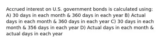 Accrued interest on U.S. government bonds is calculated using: A) 30 days in each month & 360 days in each year B) Actual days in each month & 360 days in each year C) 30 days in each month & 356 days in each year D) Actual days in each month & actual days in each year