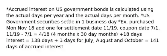 *Accrued interest on US government bonds is calculated using the actual days per year and the actual days per month. *US Government securities settle in 1 business day *Ex. purchased Mon Nov 18 add one for settlement date 11/19. coupon date 7/1. 11/19 - 7/1 = 4/18 (4 months x 30 day months) +18 days interest = 138 days + 3 days for July, August and October = 141 days of accrued interest