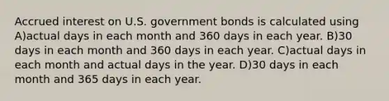 Accrued interest on U.S. government bonds is calculated using A)actual days in each month and 360 days in each year. B)30 days in each month and 360 days in each year. C)actual days in each month and actual days in the year. D)30 days in each month and 365 days in each year.