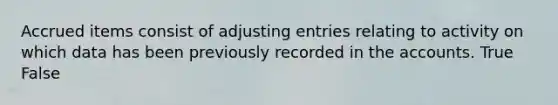 Accrued items consist of adjusting entries relating to activity on which data has been previously recorded in the accounts. True False