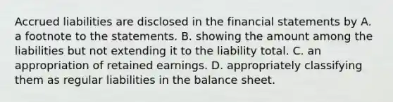 Accrued liabilities are disclosed in the <a href='https://www.questionai.com/knowledge/kFBJaQCz4b-financial-statements' class='anchor-knowledge'>financial statements</a> by A. a footnote to the statements. B. showing the amount among the liabilities but not extending it to the liability total. C. an appropriation of retained earnings. D. appropriately classifying them as regular liabilities in the balance sheet.