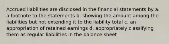 Accrued liabilities are disclosed in the financial statements by a. a footnote to the statements b. showing the amount among the liabilities but not extending it to the liability total c. an appropriation of retained earnings d. appropriately classifying them as regular liabilities in the balance sheet