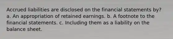 Accrued liabilities are disclosed on the financial statements by? a. An appropriation of retained earnings. b. A footnote to the financial statements. c. Including them as a liability on the balance sheet.