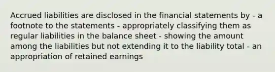 Accrued liabilities are disclosed in the <a href='https://www.questionai.com/knowledge/kFBJaQCz4b-financial-statements' class='anchor-knowledge'>financial statements</a> by - a footnote to the statements - appropriately classifying them as regular liabilities in the balance sheet - showing the amount among the liabilities but not extending it to the liability total - an appropriation of retained earnings