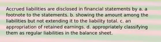 Accrued liabilities are disclosed in financial statements by a. a footnote to the statements. b. showing the amount among the liabilities but not extending it to the liability total. c. an appropriation of retained earnings. d. appropriately classifying them as regular liabilities in the balance sheet.