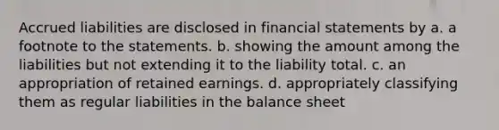 Accrued liabilities are disclosed in financial statements by a. a footnote to the statements. b. showing the amount among the liabilities but not extending it to the liability total. c. an appropriation of retained earnings. d. appropriately classifying them as regular liabilities in the balance sheet