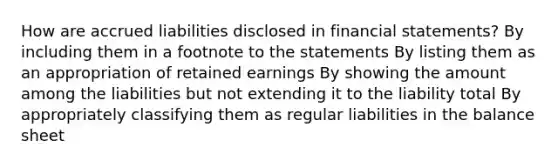 How are accrued liabilities disclosed in financial statements? By including them in a footnote to the statements By listing them as an appropriation of retained earnings By showing the amount among the liabilities but not extending it to the liability total By appropriately classifying them as regular liabilities in the balance sheet