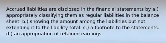 Accrued liabilities are disclosed in the financial statements by a.) appropriately classifying them as regular liabilities in the balance sheet. b.) showing the amount among the liabilities but not extending it to the liability total. c.) a footnote to the statements. d.) an appropriation of retained earnings.