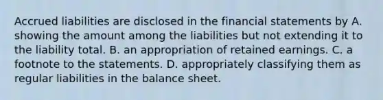 Accrued liabilities are disclosed in the financial statements by A. showing the amount among the liabilities but not extending it to the liability total. B. an appropriation of retained earnings. C. a footnote to the statements. D. appropriately classifying them as regular liabilities in the balance sheet.