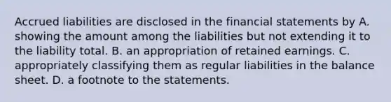 Accrued liabilities are disclosed in the financial statements by A. showing the amount among the liabilities but not extending it to the liability total. B. an appropriation of retained earnings. C. appropriately classifying them as regular liabilities in the balance sheet. D. a footnote to the statements.