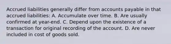 Accrued liabilities generally differ from accounts payable in that accrued liabilities: A. Accumulate over time. B. Are usually confirmed at year-end. C. Depend upon the existence of a transaction for original recording of the account. D. Are never included in cost of goods sold.