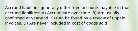 Accrued liabilities generally differ from accounts payable in that accrued liabilities: A) Accumulate over time. B) Are usually confirmed at year-end. C) Can be found by a review of unpaid invoices. D) Are never included in cost of goods sold