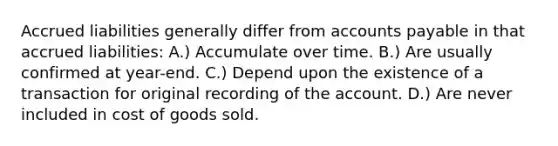 Accrued liabilities generally differ from accounts payable in that accrued liabilities: A.) Accumulate over time. B.) Are usually confirmed at year-end. C.) Depend upon the existence of a transaction for original recording of the account. D.) Are never included in cost of goods sold.