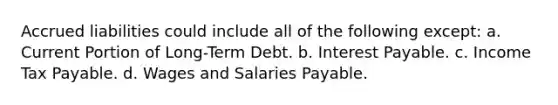 Accrued liabilities could include all of the following except: a. Current Portion of Long-Term Debt. b. Interest Payable. c. Income Tax Payable. d. Wages and Salaries Payable.