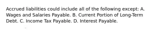 Accrued liabilities could include all of the following except: A. Wages and Salaries Payable. B. Current Portion of Long-Term Debt. C. Income Tax Payable. D. Interest Payable.