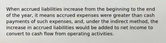 When accrued liabilities increase from the beginning to the end of the year, it means accrued expenses were greater than cash payments of such expenses, and, under the indirect method, the increase in accrued liabilities would be added to net income to convert to cash flow from operating activities.