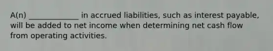 A(n) _____________ in accrued liabilities, such as interest payable, will be added to net income when determining net cash flow from operating activities.