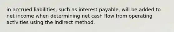 in accrued liabilities, such as interest payable, will be added to net income when determining net cash flow from operating activities using the indirect method.