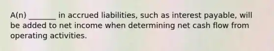 A(n) _______ in accrued liabilities, such as interest payable, will be added to net income when determining net cash flow from operating activities.