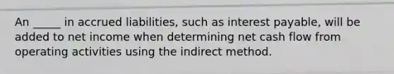 An _____ in accrued liabilities, such as interest payable, will be added to net income when determining net cash flow from operating activities using the indirect method.