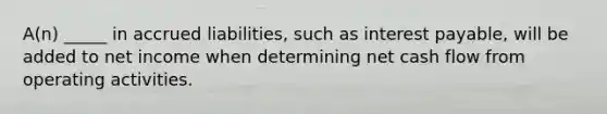 A(n) _____ in accrued liabilities, such as interest payable, will be added to net income when determining net cash flow from operating activities.