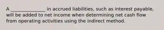 A _______________ in accrued liabilities, such as interest payable, will be added to net income when determining net cash flow from operating activities using the indirect method.