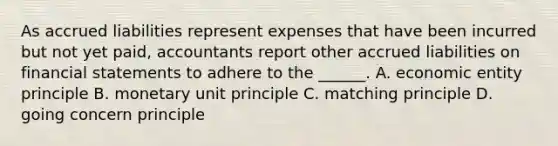 As accrued liabilities represent expenses that have been incurred but not yet paid, accountants report other accrued liabilities on financial statements to adhere to the ______. A. economic entity principle B. monetary unit principle C. matching principle D. going concern principle