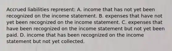 Accrued liabilities represent: A. income that has not yet been recognized on the income statement. B. expenses that have not yet been recognized on the income statement. C. expenses that have been recognized on the income statement but not yet been paid. D. income that has been recognized on the income statement but not yet collected.