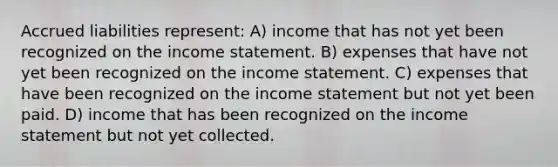 Accrued liabilities represent: A) income that has not yet been recognized on the income statement. B) expenses that have not yet been recognized on the income statement. C) expenses that have been recognized on the income statement but not yet been paid. D) income that has been recognized on the income statement but not yet collected.