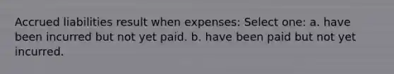 Accrued liabilities result when expenses: Select one: a. have been incurred but not yet paid. b. have been paid but not yet incurred.