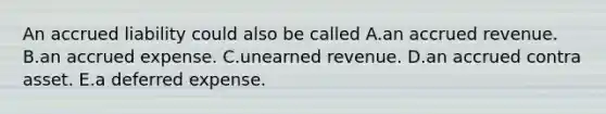 An accrued liability could also be called A.an accrued revenue. B.an accrued expense. C.unearned revenue. D.an accrued contra asset. E.a deferred expense.