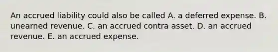 An accrued liability could also be called A. a deferred expense. B. unearned revenue. C. an accrued contra asset. D. an accrued revenue. E. an accrued expense.