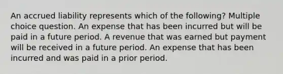 An accrued liability represents which of the following? Multiple choice question. An expense that has been incurred but will be paid in a future period. A revenue that was earned but payment will be received in a future period. An expense that has been incurred and was paid in a prior period.