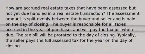 How are accrued real estate taxes that have been assessed but not yet due handled in a real estate transaction? The assessment amount is split evenly between the buyer and seller and is paid on the day of closing. The buyer is responsible for all taxes accrued in the year of purchase, and will pay the tax bill when due. The tax bill will be prorated to the day of closing. Typically, the seller pays the full assessed tax for the year on the day of closing.