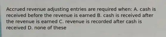 Accrued revenue adjusting entries are required when: A. cash is received before the revenue is earned B. cash is received after the revenue is earned C. revenue is recorded after cash is received D. none of these