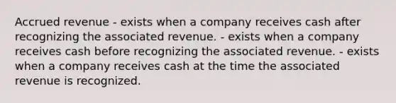 Accrued revenue - exists when a company receives cash after recognizing the associated revenue. - exists when a company receives cash before recognizing the associated revenue. - exists when a company receives cash at the time the associated revenue is recognized.