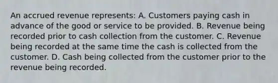 An accrued revenue represents: A. Customers paying cash in advance of the good or service to be provided. B. Revenue being recorded prior to cash collection from the customer. C. Revenue being recorded at the same time the cash is collected from the customer. D. Cash being collected from the customer prior to the revenue being recorded.