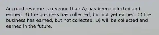 Accrued revenue is revenue that: A) has been collected and earned. B) the business has collected, but not yet earned. C) the business has earned, but not collected. D) will be collected and earned in the future.